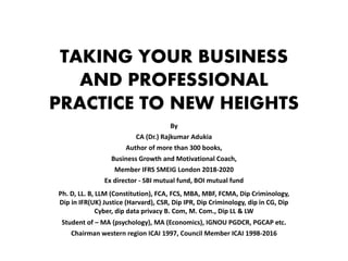 TAKING YOUR BUSINESS
AND PROFESSIONAL
PRACTICE TO NEW HEIGHTS
By
CA (Dr.) Rajkumar Adukia
Author of more than 300 books,
Business Growth and Motivational Coach,
Member IFRS SMEIG London 2018-2020
Ex director - SBI mutual fund, BOI mutual fund
Ph. D, LL. B, LLM (Constitution), FCA, FCS, MBA, MBF, FCMA, Dip Criminology,
Dip in IFR(UK) Justice (Harvard), CSR, Dip IPR, Dip Criminology, dip in CG, Dip
Cyber, dip data privacy B. Com, M. Com., Dip LL & LW
Student of – MA (psychology), MA (Economics), IGNOU PGDCR, PGCAP etc.
Chairman western region ICAI 1997, Council Member ICAI 1998-2016
 