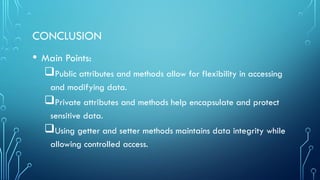 CONCLUSION
• Main Points:
Public attributes and methods allow for flexibility in accessing
and modifying data.
Private attributes and methods help encapsulate and protect
sensitive data.
Using getter and setter methods maintains data integrity while
allowing controlled access.
 