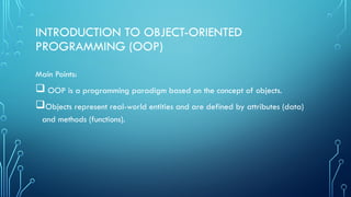INTRODUCTION TO OBJECT-ORIENTED
PROGRAMMING (OOP)
Main Points:
 OOP is a programming paradigm based on the concept of objects.
Objects represent real-world entities and are defined by attributes (data)
and methods (functions).
 