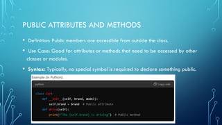 PUBLIC ATTRIBUTES AND METHODS
• Definition: Public members are accessible from outside the class.
• Use Case: Good for attributes or methods that need to be accessed by other
classes or modules.
• Syntax: Typically, no special symbol is required to declare something public.
 