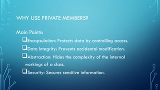 WHY USE PRIVATE MEMBERS?
Main Points:
Encapsulation: Protects data by controlling access.
Data Integrity: Prevents accidental modification.
Abstraction: Hides the complexity of the internal
workings of a class.
Security: Secures sensitive information.
 