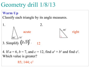 Geometry drill 1/8/13
Warm Up
Classify each triangle by its angle measures.

1.                         2.
               acute                               right


3. Simplify              12

4. If a = 6, b = 7, and c = 12, find a2 + b2 and find c2.
Which value is greater?
           85; 144; c2
 