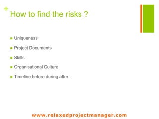 www.relaxedprojectmanager.com
+ How to find risks ?
• What is unique about your project ?
• What are you not used to deal with ?
• What are typical risks linked to your business
?
• What are typical risks linked to the
product/service you want to provide ?
• What will be out of your management range ?
• What kind of risks arises from the
stakeholders ?
• What’s going to change in the next month in
your environment, your organization, your
country ?
« Project risk management is not about gathering all the possible risks,
the project manager needs to identify the risks that are linked
to the uniqueness of the project, the product and the way
of managing the project »
www.relaxedprojectmanager.com
 