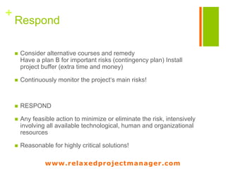 www.relaxedprojectmanager.com
+Risk Form
Ref:
Version:
Programme: Project:
RISK IDENTIFIER: Description and Impact: Risk Category:
Probability: Severness: Current Status:
Countermeasures:
Owner: Date Identified: Date of Last Update:
www.relaxedprojectmanager.com
 