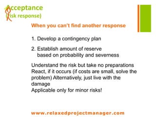 www.relaxedprojectmanager.com
+Transfer
(risk response)
Shift risk consequences to another party
Do it if the other party
is used
to deal with the risk
Choose the right contract type
in order to cover yourself
Pay insurance
www.relaxedprojectmanager.com
Externalize responsibility for potential
damages by purchasing insurance,
external consultants/experts, etc. Hiring
externals has it‘s own risks (legal stuff,
liability, etc.)
Transferring risks is expensive!
 