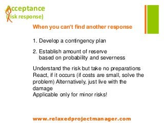www.relaxedprojectmanager.com
+Acceptance
(risk response)
When you can’t find another response
1. Develop a contingency plan
2. Establish amount of reserve
based on probability and severness
Understand the risk but take no preparations
React, if it occurs (if costs are small, solve the
problem) Alternatively, just live with the
damage
Applicable only for minor risks!
www.relaxedprojectmanager.com
 