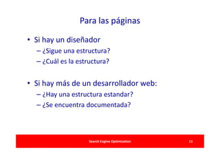Para las páginas

• Si hay un diseñador
  – ¿Sigue una estructura?
  – ¿Cuál es la estructura?


• Si hay más de un desarrollador web:
  – ¿Hay una estructura estandar?
  – ¿Se encuentra documentada?



                   Search Engine Optimization   11
 