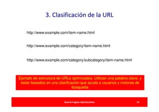 3. Clasificación de la URL

    http://www.example.com/item‐name.html


    http://www.example.com/category/item‐name.html


    http://www.example.com/category/subcategory/item‐name.html



Ejemplo de estructura de URLs optimizados. Utilizan una palabra clave, y
 estan basados en una clasificación que ayuda a usuarios y motores de
                               búsqueda


                          Search Engine Optimization                 12
 