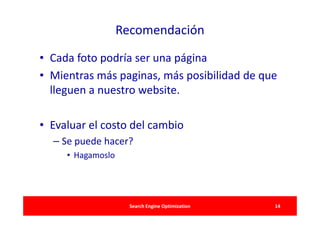 Recomendación

• Cada foto podría ser una página
• Mientras más paginas, más posibilidad de que
  lleguen a nuestro website.

• Evaluar el costo del cambio
  – Se puede hacer?
     • Hagamoslo




                     Search Engine Optimization   14
 
