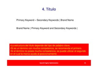 4. Título

     Primary Keyword – Secondary Keywords | Brand Name


     Brand Name | Primary Keyword and Secondary Keywords |




•La estructura del titulo depende del tipo de palabra clave.
•Si es un término con mucha competencia, se recomienda el primero.
•Si el término no poses mucha competencia, se puede utilizar el segundo
en el cual la marca ayuda al posicionamiento


                           Search Engine Optimization                15
 
