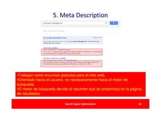 5. Meta Description




•Trabajan como anuncios gratuitos para el sitio web.
•Orientado hacia el usuario, no necesariamente hacia el motor de
búsqueda.
•El motor de búsqueda decide el resumen que se presentara en la página
de resultados.

                           Search Engine Optimization               18
 