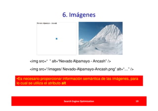 6. Imágenes




       <img src=“ ” alt=“Nevado Alpamayo - Ancash” />

       <img src=“/images/ Nevado-Alpamayo-Ancash.png” alt=“…” />

•Es necesario proporcionar información semántica de las imágenes, para
lo cual se utiliza el atributo alt



                           Search Engine Optimization               19
 