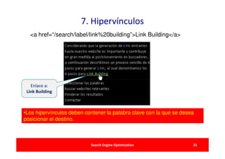 7. Hipervínculos
  <a href=“/search/label/link%20building”>Link Building</a>




   Enlace a:
 Link Building



•Los hipervínculos deben contener la palabra clave con la que se desea
posicionar el destino.



                           Search Engine Optimization                21
 
