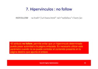 7. Hipervínculos : no follow




•El atributo no follow, permite evitar que un hipervinculo determinado
pueda pasar autoridad a la página enlazada. Es necesario utilizar este
parámetro cuando no se puede controlar el contenido presente en la
página destino que apunta el enlace.



                            Search Engine Optimization                   22
 