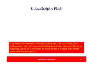 8. JavaScript y Flash




•Los elementos insertados mediante JavaScript, o el texto incluido en
animaciones Flash son muy complicados de procesar para los motores de
búsqueda, por lo se recomienda no incluir textos o enlaces importantes
mediante estos elementos.


                           Search Engine Optimization              24
 
