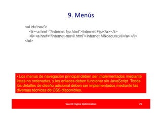 9. Menús




• Los menús de navegación principal deben ser implementados mediante
listas no ordenadas, y los enlaces deben funcionar sin JavaScript. Todos
los detalles de diseño adicional deben ser implementados mediante las
diversas técnicas de CSS disponibles.


                            Search Engine Optimization                25
 