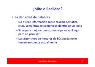 ¿Mito o Realidad?

• La densidad de palabras
  – No ofrece información sobre calidad, temática,
    citas, semántica, ni contenidos dentro de un texto
  – Sirve para mejorar puestos en algunos rankings,
    pero no para SEO.
  – Los algoritmos de motores de búsqueda no lo
    toman en cuenta actualmente




                   Search Engine Optimization        31
 