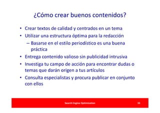 ¿Cómo crear buenos contenidos?
• Crear textos de calidad y centrados en un tema
• Utilizar una estructura óptima para la redacción
   – Basarse en el estilo periodístico es una buena
     práctica
• Entrega contenido valioso sin publicidad intrusiva
• Investiga tu campo de acción para encontrar dudas o
  temas que darán origen a tus artículos
• Consulta especialistas y procura publicar en conjunto
  con ellos


                     Search Engine Optimization           33
 