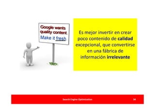 Es mejor invertir en crear
            poco contenido de calidad
           excepcional, que convertirse
                 en una fábrica de
             información irrelevante




Search Engine Optimization            34
 