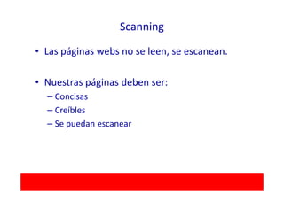 Scanning

• Las páginas webs no se leen, se escanean.

• Nuestras páginas deben ser:
  – Concisas
  – Creíbles
  – Se puedan escanear
 