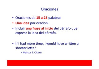 Oraciones

• Oraciones de 15 a 25 palabras
• Una idea por oración
• Incluir una frase al inicio del párrafo que
  expresa la idea del párrafo.

• If I had more time, I would have written a
  shorter letter.
     • Marcus T. Cicero
 