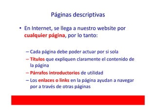 Páginas descriptivas

• En Internet, se llega a nuestro website por
  cualquier página, por lo tanto:

  – Cada página debe poder actuar por si sola
  – Títulos que expliquen claramente el contenido de
    la página
  – Párrafos introductorios de utilidad
  – Los enlaces o links en la página ayudan a navegar
    por a través de otras páginas
 