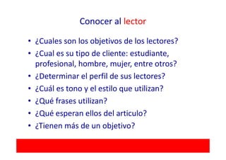 Conocer al lector

• ¿Cuales son los objetivos de los lectores?
• ¿Cual es su tipo de cliente: estudiante,
  profesional, hombre, mujer, entre otros?
• ¿Determinar el perfil de sus lectores?
• ¿Cuál es tono y el estilo que utilizan?
• ¿Qué frases utilizan?
• ¿Qué esperan ellos del articulo?
• ¿Tienen más de un objetivo?
 