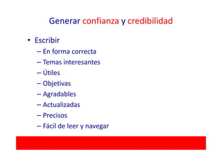 Generar confianza y credibilidad

• Escribir
  – En forma correcta
  – Temas interesantes
  – Útiles
  – Objetivas
  – Agradables
  – Actualizadas
  – Precisos
  – Fácil de leer y navegar
 