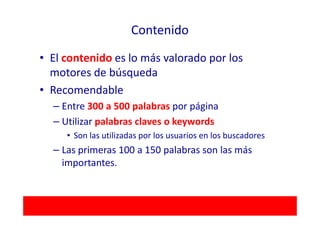Contenido

• El contenido es lo más valorado por los
  motores de búsqueda
• Recomendable
  – Entre 300 a 500 palabras por página
  – Utilizar palabras claves o keywords
     • Son las utilizadas por los usuarios en los buscadores
  – Las primeras 100 a 150 palabras son las más
    importantes.
 