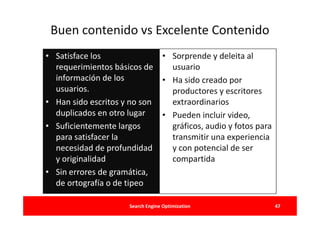 Buen contenido vs Excelente Contenido
• Satisface los              • Sorprende y deleita al
  requerimientos básicos de    usuario
  información de los         • Ha sido creado por
  usuarios.                    productores y escritores
• Han sido escritos y no son   extraordinarios
  duplicados en otro lugar   • Pueden incluir video,
• Suficientemente largos       gráficos, audio y fotos para
  para satisfacer la           transmitir una experiencia
  necesidad de profundidad     y con potencial de ser
  y originalidad               compartida
• Sin errores de gramática,
  de ortografía o de tipeo

                     Search Engine Optimization               47
 