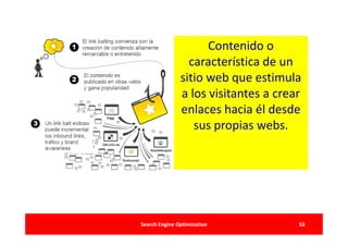 Contenido o
                 característica de un
               sitio web que estimula
               a los visitantes a crear
               enlaces hacia él desde
                  sus propias webs.




Search Engine Optimization            53
 