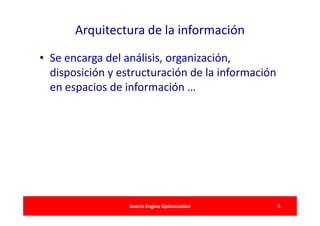 Arquitectura de la información

• Se encarga del análisis, organización,
  disposición y estructuración de la información
  en espacios de información …




                  Search Engine Optimization       5
 