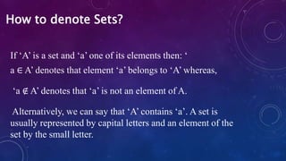 If ‘A’ is a set and ‘a’ one of its elements then: ‘
a ∈ A’ denotes that element ‘a’ belongs to ‘A’ whereas,
‘a ∉ A’ denotes that ‘a’ is not an element of A.
Alternatively, we can say that ‘A’ contains ‘a’. A set is
usually represented by capital letters and an element of the
set by the small letter.
How to denote Sets?
 