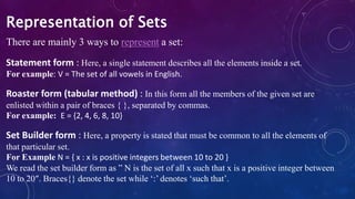 There are mainly 3 ways to represent a set:
Statement form : Here, a single statement describes all the elements inside a set.
For example: V = The set of all vowels in English.
Roaster form (tabular method) : In this form all the members of the given set are
enlisted within a pair of braces { }, separated by commas.
For example: E = {2, 4, 6, 8, 10}
Set Builder form : Here, a property is stated that must be common to all the elements of
that particular set.
For Example N = { x : x is positive integers between 10 to 20 }
We read the set builder form as ” N is the set of all x such that x is a positive integer between
10 to 20″. Braces{} denote the set while ‘:’ denotes ‘such that’.
Representation of Sets
 