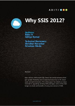 1www.aditi.com
Why SSIS 2012?
Authors:
Babu A
Aditya Kumar
Technical Reviewers:
Shridhar Revankar
Srivatsav Meda
Abstract:
New version of Microsoft SQL Server has enhancements which
give greater flexibility and increased productivity to ETL devel-
opers and administrators. This white paper has details on steps
involved in upgrading existing SSIS packages, some of the chal-
lenges involved and benefits of using new version of SSIS.
www.aditi.com
 