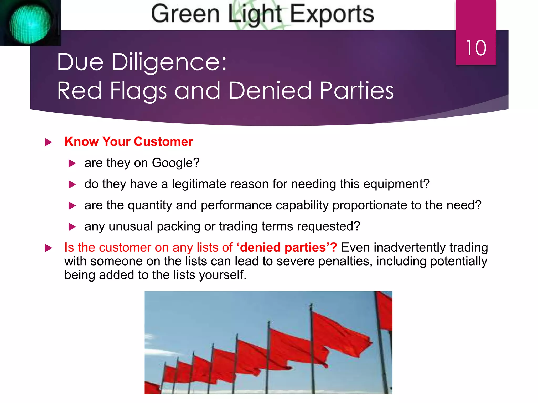 Due Diligence: 
Red Flags and Denied Parties 
 Know Your Customer 
 are they on Google? 
 do they have a legitimate reason for needing this equipment? 
10 
 are the quantity and performance capability proportionate to the need? 
 any unusual packing or trading terms requested? 
 Is the customer on any lists of ‘denied parties’? Even inadvertently trading 
with someone on the lists can lead to severe penalties, including potentially 
being added to the lists yourself. 
 