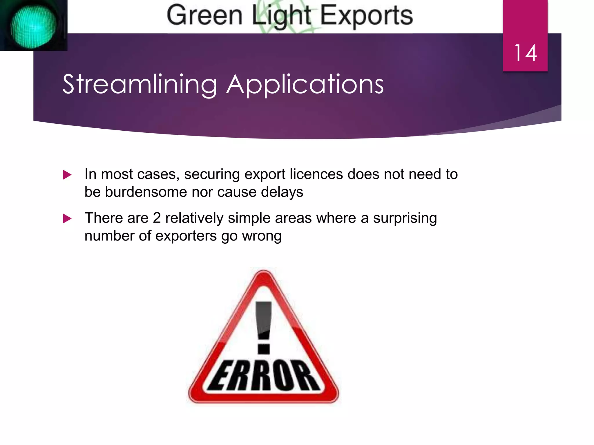 Streamlining Applications 
 In most cases, securing export licences does not need to 
be burdensome nor cause delays 
 There are 2 relatively simple areas where a surprising 
number of exporters go wrong 
14 
 