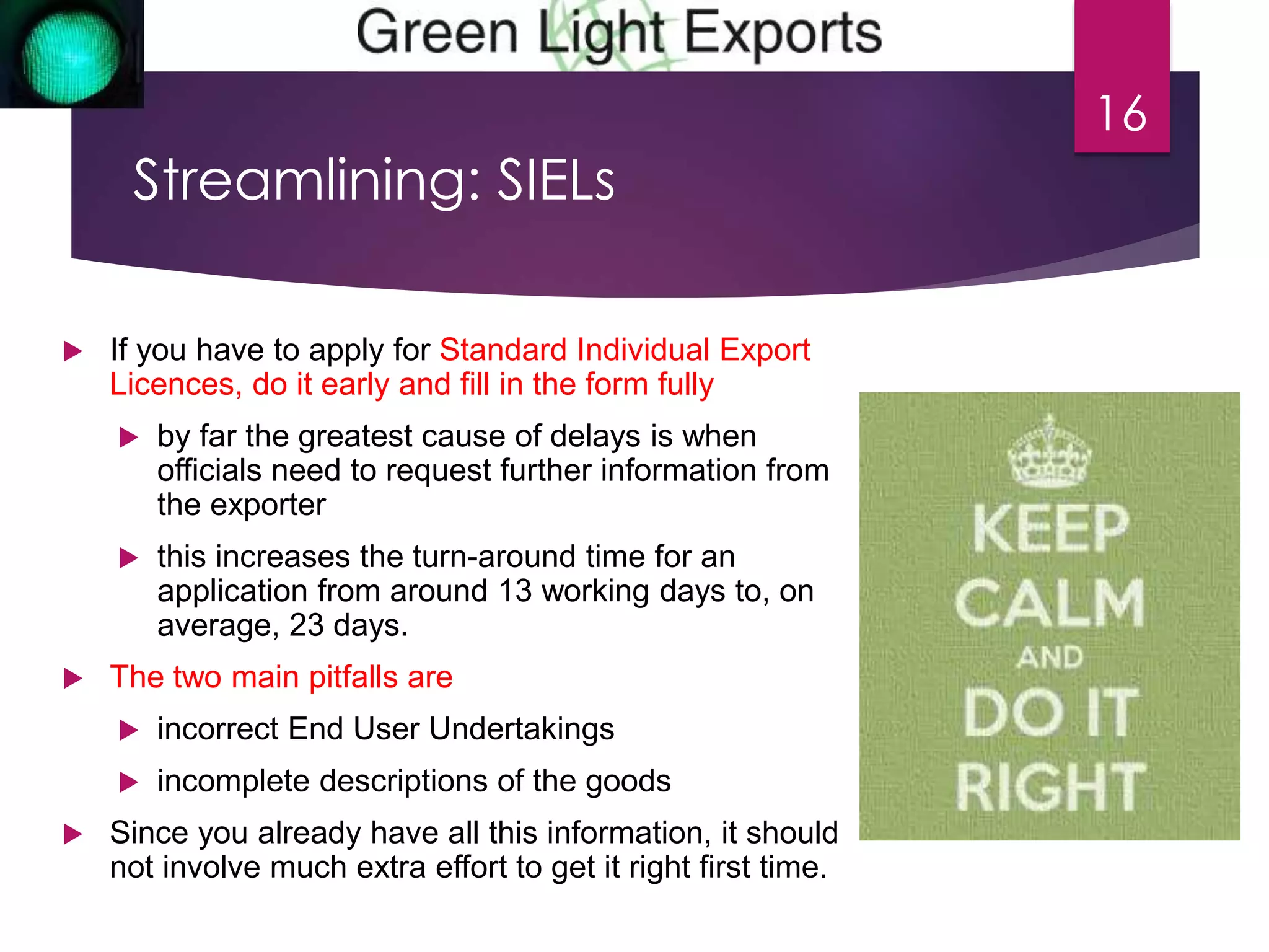 Streamlining: SIELs 
 If you have to apply for Standard Individual Export 
Licences, do it early and fill in the form fully 
 by far the greatest cause of delays is when 
officials need to request further information from 
the exporter 
 this increases the turn-around time for an 
application from around 13 working days to, on 
average, 23 days. 
 The two main pitfalls are 
 incorrect End User Undertakings 
 incomplete descriptions of the goods 
 Since you already have all this information, it should 
not involve much extra effort to get it right first time. 
16 
 