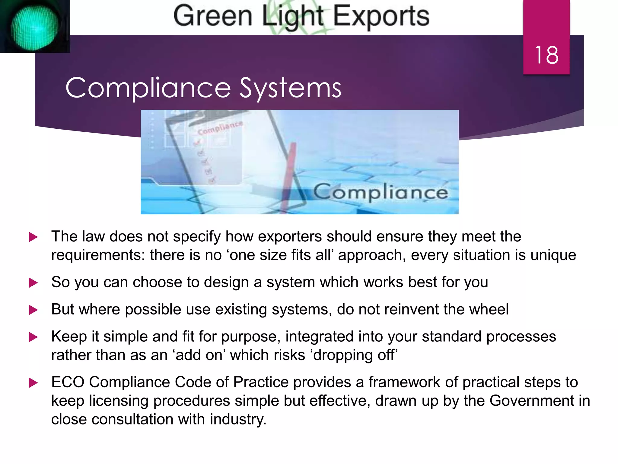 Compliance Systems 
 The law does not specify how exporters should ensure they meet the 
18 
requirements: there is no ‘one size fits all’ approach, every situation is unique 
 So you can choose to design a system which works best for you 
 But where possible use existing systems, do not reinvent the wheel 
 Keep it simple and fit for purpose, integrated into your standard processes 
rather than as an ‘add on’ which risks ‘dropping off’ 
 ECO Compliance Code of Practice provides a framework of practical steps to 
keep licensing procedures simple but effective, drawn up by the Government in 
close consultation with industry. 
 