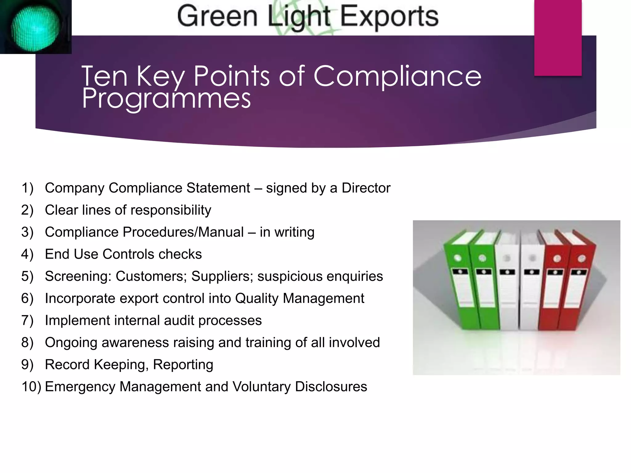 Ten Key Points of Compliance 
Programmes 
1) Company Compliance Statement – signed by a Director 
2) Clear lines of responsibility 
3) Compliance Procedures/Manual – in writing 
4) End Use Controls checks 
5) Screening: Customers; Suppliers; suspicious enquiries 
6) Incorporate export control into Quality Management 
7) Implement internal audit processes 
8) Ongoing awareness raising and training of all involved 
9) Record Keeping, Reporting 
10) Emergency Management and Voluntary Disclosures 
 