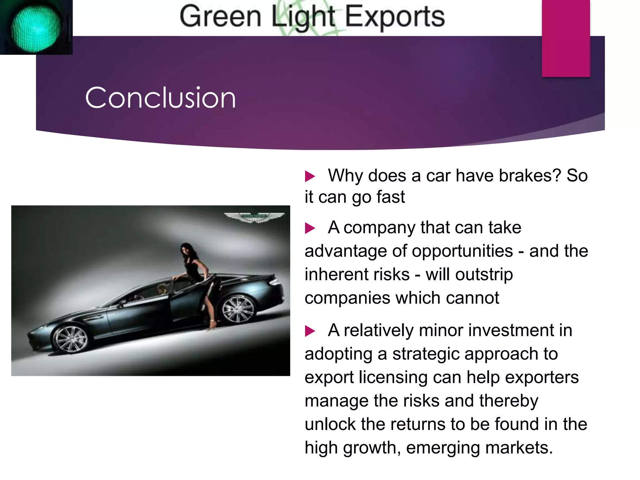 Conclusion 
 Why does a car have brakes? So 
it can go fast 
 A company that can take 
advantage of opportunities - and the 
inherent risks - will outstrip 
companies which cannot 
 A relatively minor investment in 
adopting a strategic approach to 
export licensing can help exporters 
manage the risks and thereby 
unlock the returns to be found in the 
high growth, emerging markets. 
 