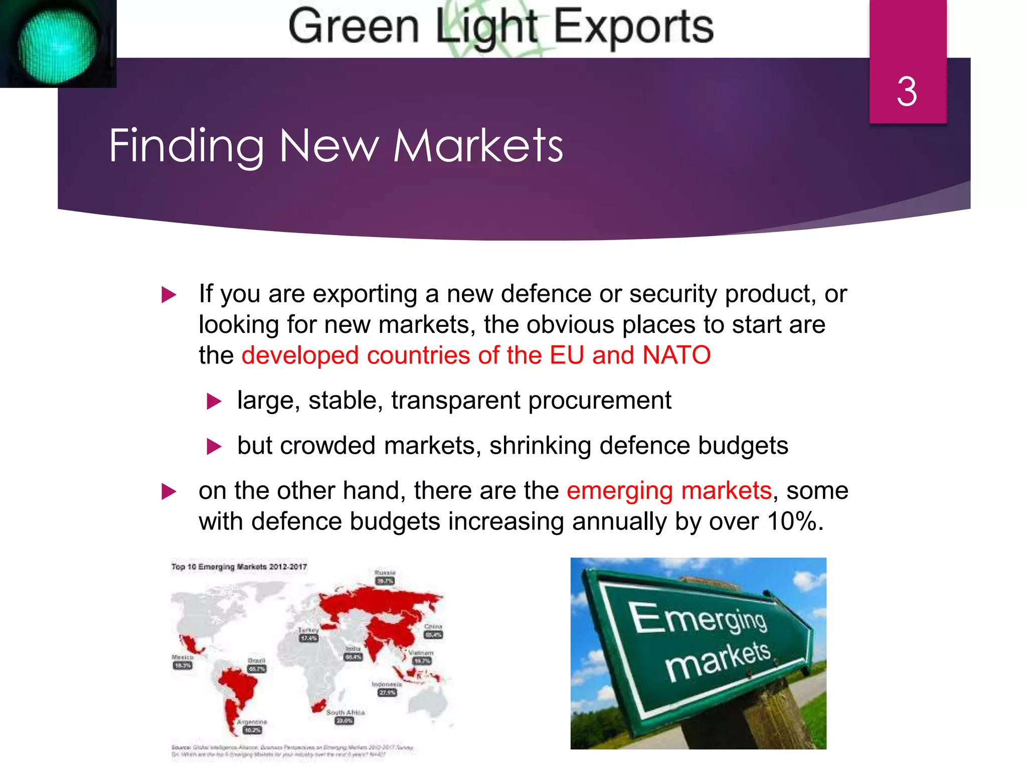Finding New Markets 
 If you are exporting a new defence or security product, or 
looking for new markets, the obvious places to start are 
the developed countries of the EU and NATO 
 large, stable, transparent procurement 
 but crowded markets, shrinking defence budgets 
 on the other hand, there are the emerging markets, some 
with defence budgets increasing annually by over 10%. 
3 
 