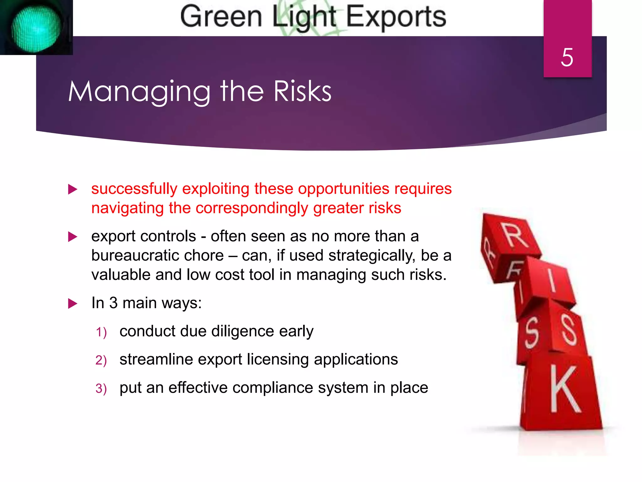 Managing the Risks 
 successfully exploiting these opportunities requires 
navigating the correspondingly greater risks 
 export controls - often seen as no more than a 
bureaucratic chore – can, if used strategically, be a 
valuable and low cost tool in managing such risks. 
 In 3 main ways: 
1) conduct due diligence early 
2) streamline export licensing applications 
3) put an effective compliance system in place 
5 
 