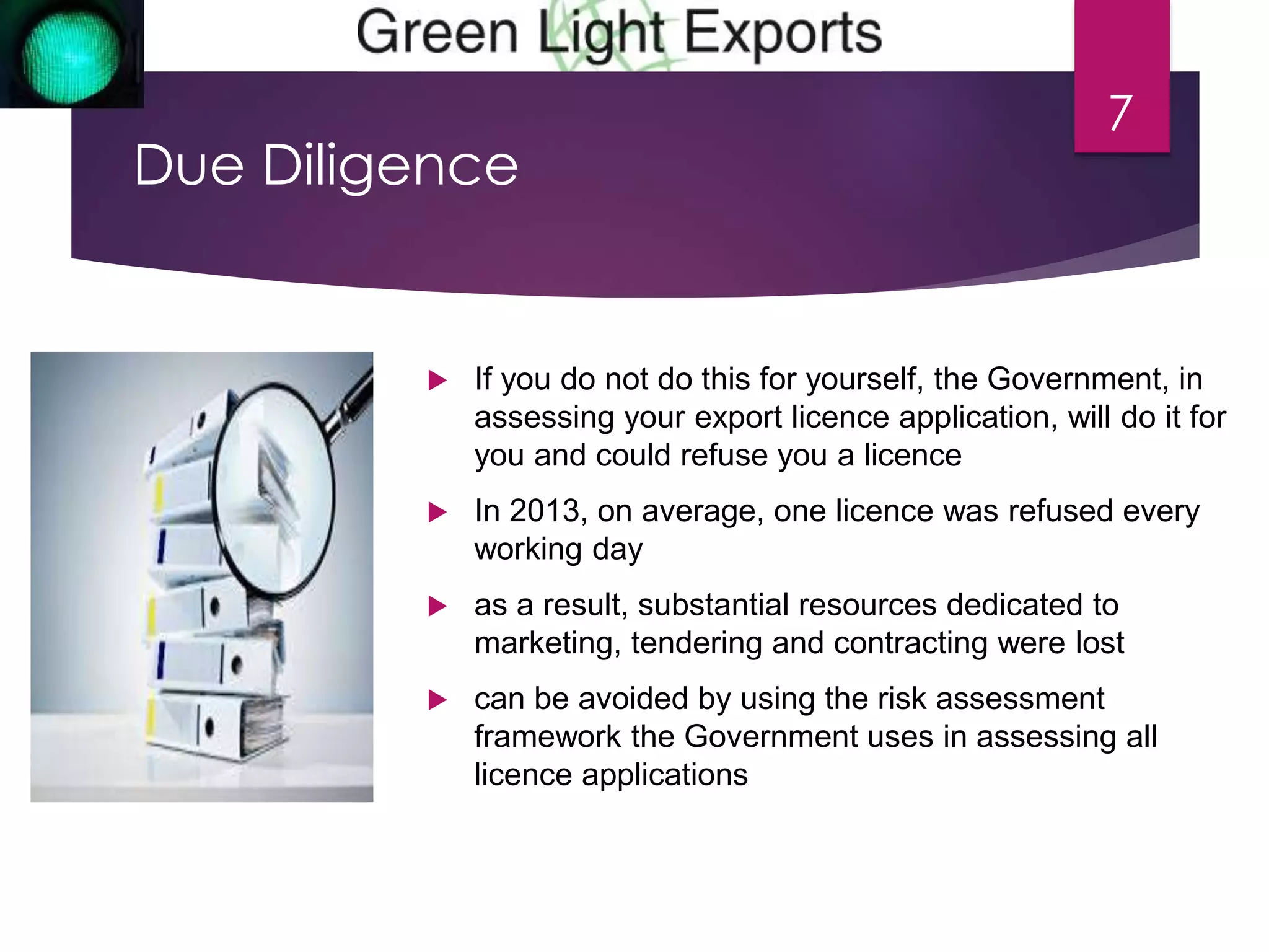 Due Diligence 
7 
 If you do not do this for yourself, the Government, in 
assessing your export licence application, will do it for 
you and could refuse you a licence 
 In 2013, on average, one licence was refused every 
working day 
 as a result, substantial resources dedicated to 
marketing, tendering and contracting were lost 
 can be avoided by using the risk assessment 
framework the Government uses in assessing all 
licence applications 
 
