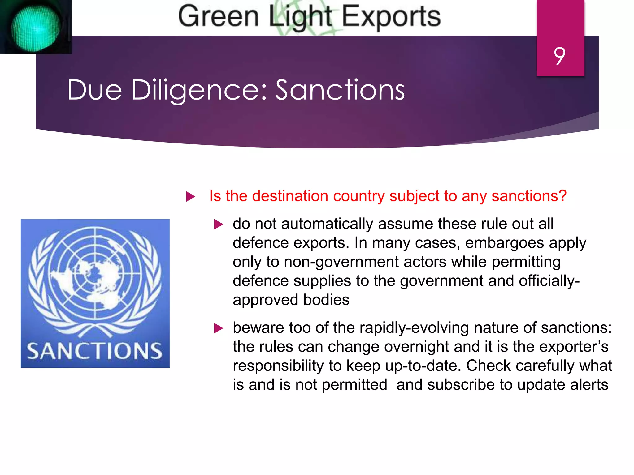 Due Diligence: Sanctions 
9 
 Is the destination country subject to any sanctions? 
 do not automatically assume these rule out all 
defence exports. In many cases, embargoes apply 
only to non-government actors while permitting 
defence supplies to the government and officially-approved 
bodies 
 beware too of the rapidly-evolving nature of sanctions: 
the rules can change overnight and it is the exporter’s 
responsibility to keep up-to-date. Check carefully what 
is and is not permitted and subscribe to update alerts 
 