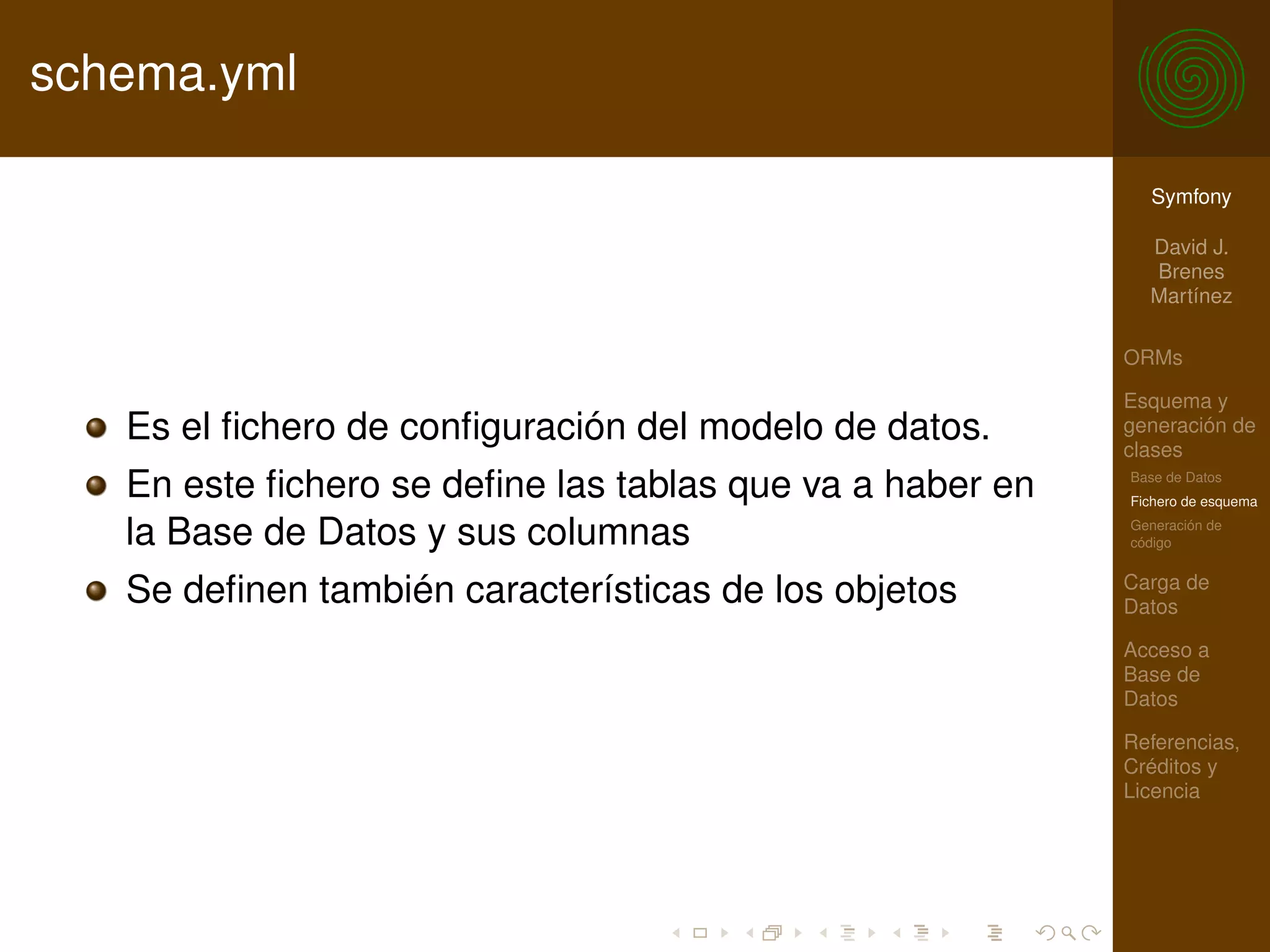 schema.yml

                                                            Symfony

                                                            David J.
                                                            Brenes
                                                            Martínez

                                                          ORMs

                                                          Esquema y
   Es el ﬁchero de conﬁguración del modelo de datos.      generación de
                                                          clases
   En este ﬁchero se deﬁne las tablas que va a haber en   Base de Datos
                                                          Fichero de esquema

   la Base de Datos y sus columnas                        Generación de
                                                          código

                                                          Carga de
   Se deﬁnen también características de los objetos       Datos

                                                          Acceso a
                                                          Base de
                                                          Datos

                                                          Referencias,
                                                          Créditos y
                                                          Licencia
 