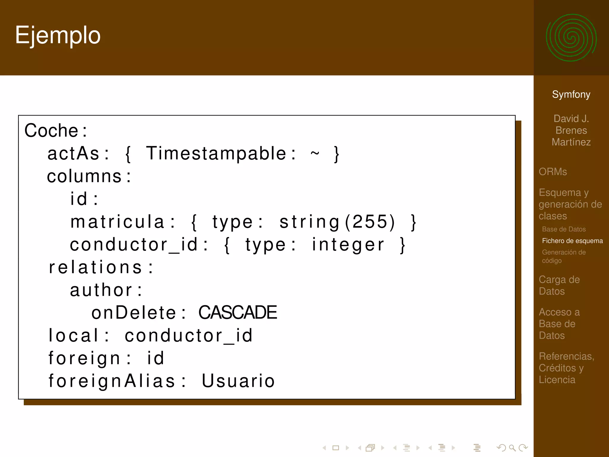 Ejemplo

                                                           Symfony

                                                           David J.
Coche :                                                    Brenes
                                                           Martínez
  actAs : { Timestampable : ~ }
                                                         ORMs
  columns :
                                                         Esquema y
      id :                                               generación de
                                                         clases
      m a t r i c u l a : { type : s t r i n g (255) }   Base de Datos

      conductor_id : { type : i n t e g e r }            Fichero de esquema
                                                         Generación de
                                                         código
  relations :
                                                         Carga de
      author :                                           Datos

          onDelete : CASCADE                             Acceso a
                                                         Base de
  l o c a l : conductor_id                               Datos

  foreign : id                                           Referencias,
                                                         Créditos y
  f o r e i g n A l i a s : Usuario                      Licencia
 
