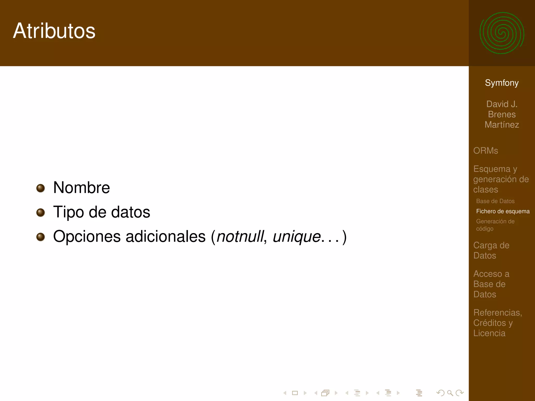 Atributos

                                                     Symfony

                                                     David J.
                                                     Brenes
                                                     Martínez

                                                   ORMs

                                                   Esquema y
                                                   generación de
    Nombre                                         clases
                                                   Base de Datos

    Tipo de datos                                  Fichero de esquema
                                                   Generación de
                                                   código
    Opciones adicionales (notnull, unique. . . )   Carga de
                                                   Datos

                                                   Acceso a
                                                   Base de
                                                   Datos

                                                   Referencias,
                                                   Créditos y
                                                   Licencia
 
