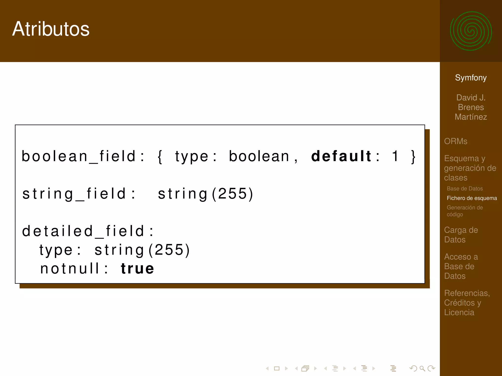 Atributos

                                                                           Symfony

                                                                           David J.
                                                                           Brenes
                                                                           Martínez

                                                                         ORMs

 b o o l e a n _ f i e l d : { t y p e : boolean , d e f a u l t : 1 }   Esquema y
                                                                         generación de
                                                                         clases
                                                                         Base de Datos
 string_field :         s t r i n g (255)                                Fichero de esquema
                                                                         Generación de
                                                                         código


 detailed_field :                                                        Carga de
                                                                         Datos
   type : s t r i n g (255)                                              Acceso a
   n o t n u l l : true                                                  Base de
                                                                         Datos

                                                                         Referencias,
                                                                         Créditos y
                                                                         Licencia
 