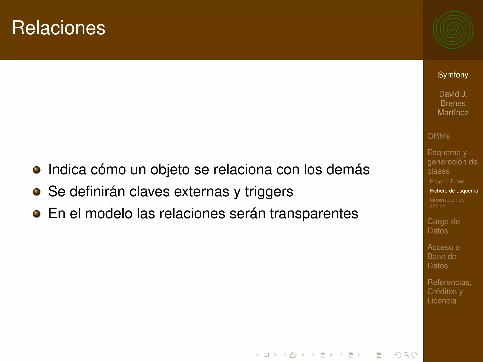 Relaciones

                                                        Symfony

                                                        David J.
                                                        Brenes
                                                        Martínez

                                                      ORMs

                                                      Esquema y
                                                      generación de
   Indica cómo un objeto se relaciona con los demás   clases
                                                      Base de Datos

   Se deﬁnirán claves externas y triggers             Fichero de esquema
                                                      Generación de
                                                      código
   En el modelo las relaciones serán transparentes    Carga de
                                                      Datos

                                                      Acceso a
                                                      Base de
                                                      Datos

                                                      Referencias,
                                                      Créditos y
                                                      Licencia
 
